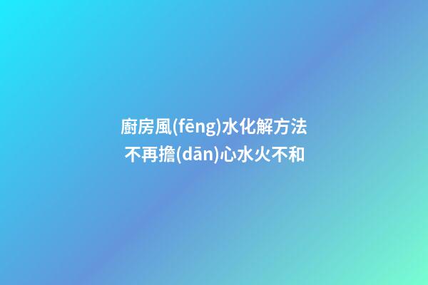 廚房風(fēng)水化解方法 不再擔(dān)心水火不和